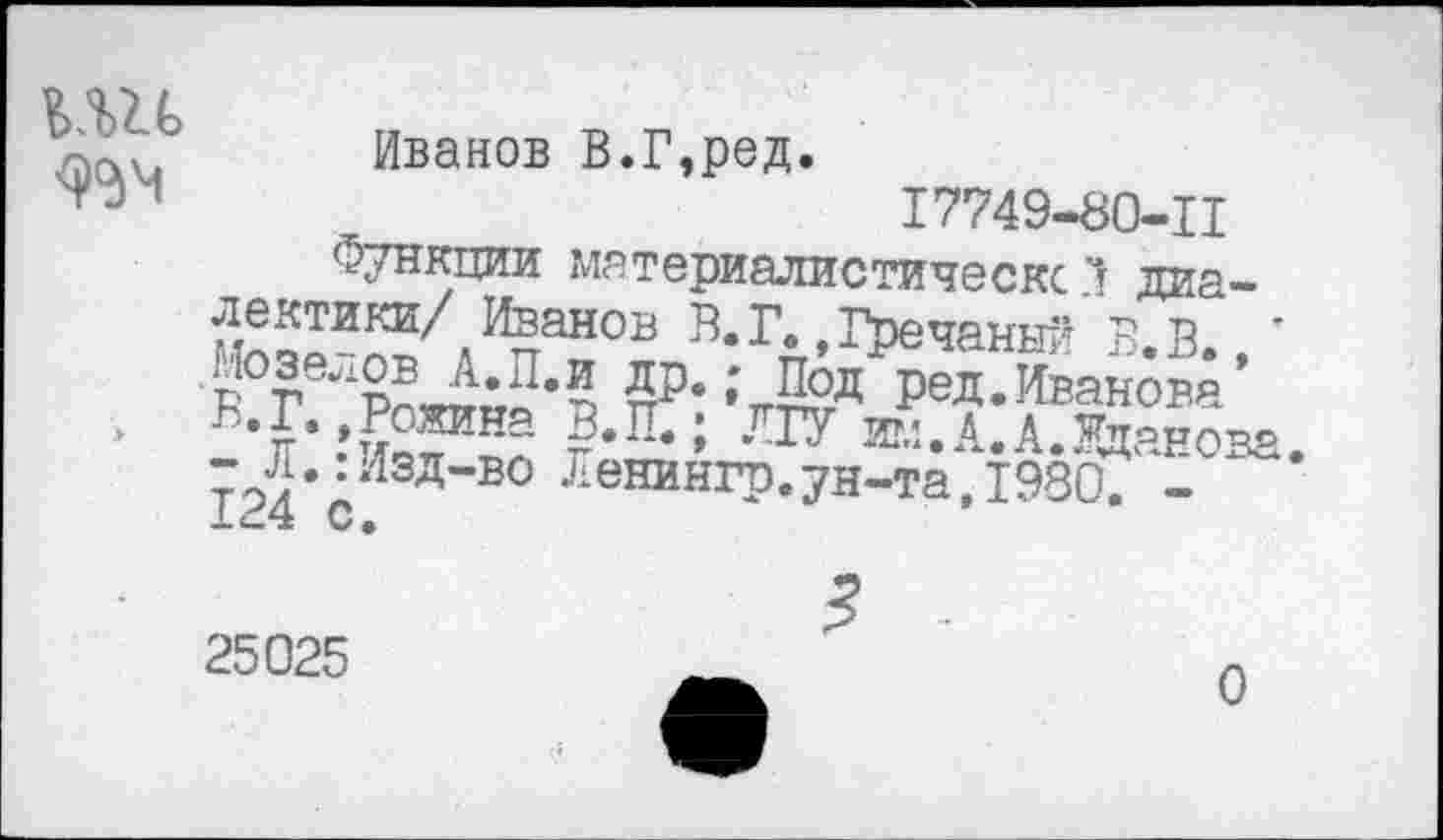 ﻿ьш
Иванов В.Г,ред.
17749-80-Ц
Функции материалистическс *! диа-
лектики/ Иванов В.Г.,Гречаный В.В ’
А.П.И пР‘;тг™д РеД-Иванова’
• г’ ?‘П‘; 717	А. А. Жданова.
- Л..Изд-во Ленингр.ун-та,1980. -
25025
0